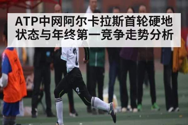 ATP中网阿尔卡拉斯首轮硬地状态与年终第一竞争走势分析