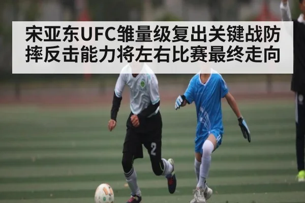 宋亚东UFC雏量级复出关键战防摔反击能力将左右比赛最终走向