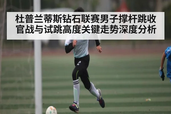 杜普兰蒂斯钻石联赛男子撑杆跳收官战与试跳高度关键走势深度分析